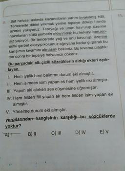 9.
Süt helvası aslında kazandibinin yarım bırakılmış hâli.
Tencerede dibini yakmak yerine tepsiye döküp fırında
üzerini yakıyoruz. Tereyağı ve unun kavrulup üzerine
hazırlanan sütlü şerbetin eklenmesi; bu helvayı benzer-
siz yapıyor. Bir tencerede yağ ve unu kavurup, üzerine
sütlü şerbet ekleyip kolumuz ağrıyana kadar çırparak bu
karışımın kıvamını almasını bekleriz. Bu kıvama ulaştık-
tan sonra bir tepsiye helvamızı dökeriz.
Bu parçadaki altı çizili sözcüklerin aldığı ekleri açık-
layan,
1. Hem iyelik hem belirtme durum eki almıştır.
II. Hem isimden isim yapan ek hem iyelik eki almıştır.
III. Yapım eki alırken ses düşmesine uğramıştır.
IV. Hem fiilden fiil yapan ek hem fiilden isim yapan ek
almıştır.
V. Yönelme durum eki almıştır.
yargılarından hangisinin karşılığı bu sözcüklerde
yoktur?
1 A)
B) 11
C) III
E) V
D) IV