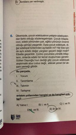 E) Alintilara yer verilmiştir.
TEAS PRESS Egitim
e.
an
Bir
a.
iç
6. Ülkemizde, çocuk edebiyatının yetişkin edebiyatın-
dan farklı olduğu söylenegelmiştir. Çocuk kitapla-
rinin, edebi yönünden çok, eğitici yönünün önemli
olduğu görüşü yaygındır. Oysa çocuk edebiyatı, di-
ğer edebiyat türlerinden ayrılabilir mi? Her ikisi için
de aynı edebi değer yargıları geçerli değil midir?
Elbette geçerlidir. Çünkü çocuklara yönelik kitap-
ların, onlarda edebi bir temel oluşturması gerekir.
Gülten Dayıoğlu'nun dediği gibi çocuk edebiyatı
atıştırmalık abur cubur değil, ailecek yenen bir ak-
şam yemeği gibidir.
Bu parçada,
ü.
min
in-
a-
ze
1. Yorum
</
II. Tanımlama
III. Tahmin
Hir.
1. Tartışma
anlatım yollarından hangisi ya da hangileri yok-
tur?
A) Yalnız!
B) I. ve II. C) I. ve IV.
DNI. ve III. E) III ve IV.
le
TEAS
PRESS
EGITIM