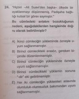 24. "Hiçbiri -Ali Suavi'den başka- ülkede bir
ayaklanmayı düşünmemiş, Padişaha bağlı-
lığı kutsal bir görev saymıştır."
Bu cümledeki anlatım bozukluğunun
nedeni, aşağıdakilerden hangisinde doğ-
ru olarak belirtilmiştir?
A) Ikinci cümleciğin yükleminde özneyle u-
yum sağlanmamıştır.
B) Birinci cümlecikteki arasöz, gereken bi-
çimde düzenlenmemiştir.
C) Birinci cümleciğin yükleminde özneyle
uyum sağlanmamıştır.
D) Birinci cümlecikteki yüklemin sonuna
"-dir" eki getirilmemiştir
.
E) Her iki cümleciğin yüklemleri arasında
olumluluk-olumsuzluk bakımından uyum
sağlanmamıştır.
