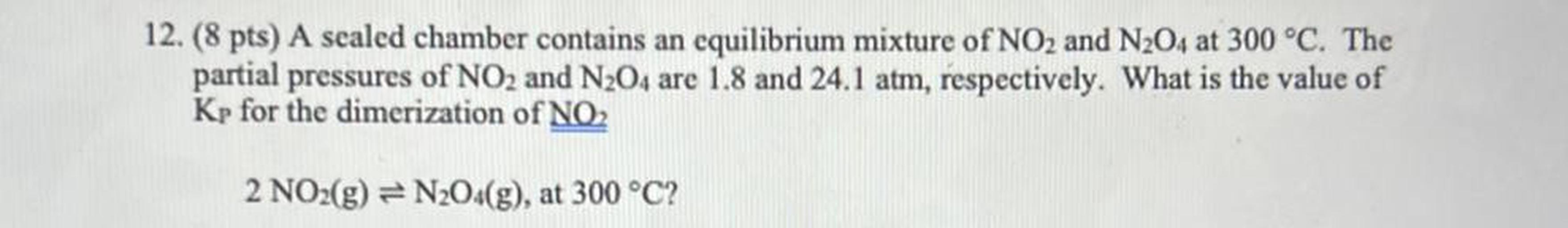 12. (8 pts) A sealed chamber contains an equilibrium mixture of NO2 and N204 at 300 °C. The
partial pressures of NO2 and N204 are 1.8 and 24.1 atm, respectively. What is the value of
Kp for the dimerization of NO2
2 NO2(g) = N2O4(g), at 300 °C?