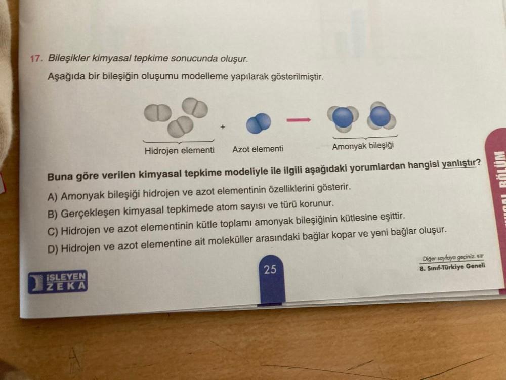 17. Bileşikler kimyasal tepkime sonucunda oluşur.
Aşağıda bir bileşiğin oluşumu modelleme yapılarak gösterilmiştir.
Hidrojen elementi Azot elementi
Amonyak bileşiği
Buna göre verilen kimyasal tepkime modeliyle ile ilgili aşağıdaki yorumlardan hangisi yanlı