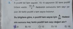2. A pozitif bir tam sayıdır. 15. A sayısının 32 tane pozitif
14 A
böleni vardır.
ifadesinin sonucunu tam sayı ya-
X
pan 30 farklı pozitif x tam sayısı bulunur.
A
Bu bilgilere göre, n pozitif tam sayısı için
2n
ifadesi-
nin sonucu kaç farklı pozitif tam sayı değeri alır?
A) 9
B) 10
C) 12
D) 15
E) 16