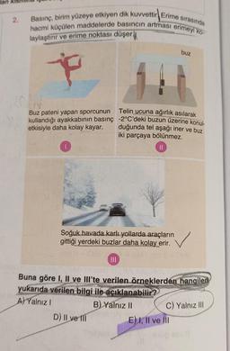Jan
2.
hacmi küçülen maddelerde basıncın artması erimeyi ko-
Basınç, birim yüzeye etkiyen dik kuvvettir Erime sırasında
laylaştırır ve erime noktası düşer.
buz
N
Buz pateni yapan sporcunun
Telin ucuna ağırlık asılarak
kullandığı ayakkabının basınç -2°C'deki buzun üzerine konul-
etkisiyle daha kolay kayar.
duğunda tel aşağı iner ve buz
iki parçaya bölünmez.
II
Soğuk havada karlı yollarda araçların
gittiği yerdeki buzlar daha kolay erir.
III
Buna göre I, II ve III'te verilen örneklerden hangileri
yukarıda verilen bilgi ile açıklanabilir?
A) Yalnız!
B) Yalnız 11
D) Il ve 111
E) I, II ve III
C) Yalnız III