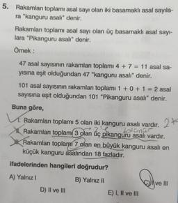 5. Rakamları toplamı asal sayı olan iki basamaklı asal sayıla-
ra “kanguru asalı" denir.
Rakamları toplamı asal sayı olan üç basamaklı asal sayl-
lara “Pikanguru asalı” denir.
Örnek:
-
47 asal sayısının rakamları toplami 4 + 7 = 11 asal sa-
yısına eşit olduğundan 47 “kanguru asalı” denir.
101 asal sayısının rakamları toplamı 1 + 0 + 1 = 2 asal
sayısına eşit olduğundan 101 “Pikanguru asalı” denir.
Buna göre,
Rakamları toplamı 5 olan iki kanguru asalı vardır. 2x
bstanur
Rakamları toplam 3 olan üç pikanguru asalı vardır.
Rakamları toplanan 7 olan en büyük kanguru asalı en
küçük kanguru asalından 18 fazladır.
27
2
ifadelerinden hangileri doğrudur?
A) Yalnız!
B) Yalnız 11
ve III
D) II ve III
E) I, II ve III