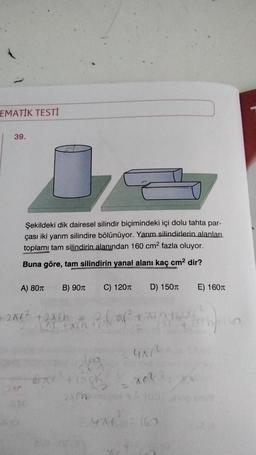 EMATİK TESTİ
39.
Şekildeki dik dairesel silindir biçimindeki içi dolu tahta par-
çası iki yarım silindire bölünüyor. Yarım silindirlerin alanları
toplamı tam silindirin alanından 160 cm2 fazla oluyor.
Buna göre, tam silindirin yanal alanı kaç cm2 dir?
A) 8011
B) 901
C) 1201
D) 1501
E) 1601
2012 +2ach
Darth 3
uan
SO
an
zich
10
44
162