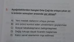 3.
Aşağıdakilerden hangisi Orta Çağ'da ortaya çıkan ar-
tı ürünün sonuçları arasında yer almaz?
A) Yeni meslek dallarının ortaya çıkması
B) Arti ürünü kontrol eden yönetimlerin güçlenmesi
C) Sosyal tabakalaşmanın belirginleşmesi
D) Değiş tokuşa dayalı ticaretin başlaması
E) Kalici sanat eserlerinin inşa edilmesi
