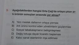 3.
Aşağıdakilerden hangisi Orta Çağ'da ortaya çıkan ar-
tı ürünün sonuçları arasında yer almaz?
A) Yeni meslek dallarının ortaya çıkması
B) Arti ürünü kontrol eden yönetimlerin güçlenmesi
C) Sosyal tabakalaşmanın belirginleşmesi
D) Değiş tokuşa dayalı ticaretin başlaması
E) Kalici sanat eserlerinin inşa edilmesi
