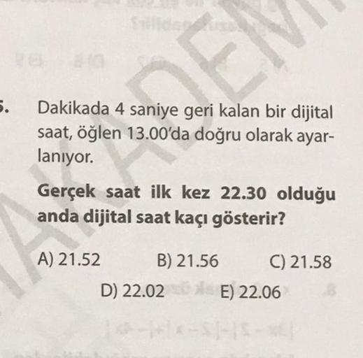 5.
Dakikada 4 saniye geri kalan bir dijital
saat, öğlen 13.00'da doğru olarak ayar-
laniyor.
Gerçek saat ilk kez 22.30 olduğu
anda dijital saat kaçı gösterir?
A) 21.52 B) 21.56 C) 21.58
D) 22.02 E) 22.06