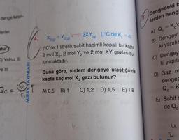 denge kesri-
h. Dengedeki
lerden hang
Jerler
+V2(g)
• 2XY (9)
(1°C de Ke=4
C
A) Q = Kid
B) Dengeyi
ki yapılır
X2(g) 29
t°C'de 1 litrelik sabit hacimli kapalı bir kapta
2 mol X2, 2 mol Y, ve 2 mol XY gazları bu-
dur?
C) Yalnız III
lunmaktadır.
C) Dengey
ki yapılı
we III
Buna göre, sistem dengeye ulaştığında
kapta kaç mol X, gazı bulunur?
D) Gaz m
MİRAYYAYINLARI
dengec
De=
A) 0,5 B) 1
C) 1,2 D) 1,5 E) 1,8
Q=K
E) Sabits
de Qc
2
