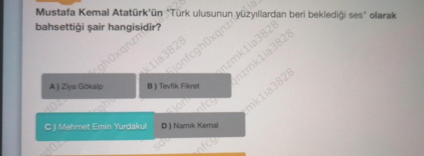 Mustafa Kemal Atatürk'ün "Türk ulusunun
bahsettiği şair
Gjonfcghoxanz Yuzyillardan beri beklediği ses' olarak
chox nz polovina
klia3828
A) Ziya Gökalp
B) Tevfik Fikret
COA
mklia3828
C) Mehmet Emin Yurdakul
D) Namik Kemal
som
wzmklia3828
ranzmkila3828
sale