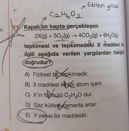 Etilen glikol
k)
C2H602
Kapalı bir kapta gerçekleşen
2X(g) + 502(g) → 4CO2(g) + 6H2O(g)
tepkimesi ve tepkimedeki X maddesi ile
ilgili aşağıda verilen yargılardan hangisi
doğrudur?
6
A) Fiziksel bir tepkimedir.
B) X maddesi ikvár atom içerir
.
C) X'in fadmülü CzH4O dur.
D) Gaz kütlesi zamanla artar.
)
E) X yanıcı bir maddedir.