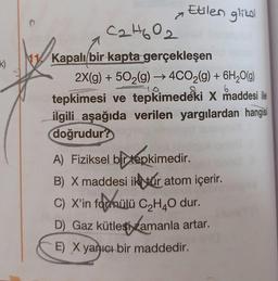 Etilen glikol
k)
C2H602
Kapalı bir kapta gerçekleşen
2X(g) + 502(g) → 4CO2(g) + 6H2O(g)
tepkimesi ve tepkimedeki X maddesi ile
ilgili aşağıda verilen yargılardan hangisi
doğrudur?
6
A) Fiziksel bir tepkimedir.
B) X maddesi ikvár atom içerir
.
C) X'in fadmülü CzH4O dur.
D) Gaz kütlesi zamanla artar.
)
E) X yanıcı bir maddedir.
