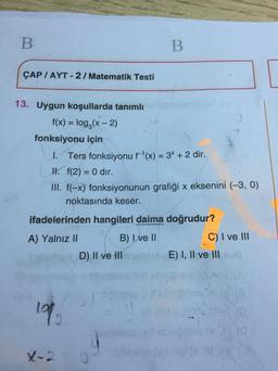 B
B
ÇAP / AYT - 2 / Matematik Testi
13. Uygun koşullarda tanımlı
f(x) = log2(x - 2)
fonksiyonu için
1. Ters fonksiyonu f'(x) = 3* + 2 dir.
II. f(2) = 0 dir.
III. f(-x) fonksiyonunun grafiği x eksenini (-3, 0)
noktasında keser.
-
ifadelerinden hangileri daima doğrudur?
A) Yalnız II
B) I ve II
C) I ve III
D) II ve II
E) I, II ve III
lop
be
11
Jonssss songs
bas SP
X-2
