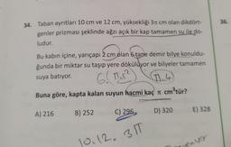 36.
34. Taban ayrıtları 10 cm ve 12 cm, yüksekliği 31 cm olan dikdört-
genler prizması şeklinde ağzı açık bir kap tamamen su ile do-
ludur.
Bu kabın içine, yarıçapi 2 cm olan 6 tane demir bilye konuldu-
ğunda bir miktar su taşıp yere dökülüyor ve bilyeler tamamen
suya batıyor.
11.4
Buna göre, kapta kalan suyun hacmi kaç cm3tür?
6.( tir?
B) 252
A) 216
C) 296
D) 320
E) 328
10.12.311
vor
