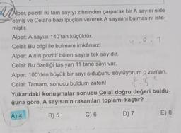 Aper, pozitif iki tam sayiyi
M
Aper, pozitif iki tam sayıyı zihninden çarparak bir A sayısı elde
etmiş ve Celal'e bazı ipuçları vererek A sayısını bulmasını iste-
miştir.
Alper: A sayısı 140'tan küçüktür.
1.9.
Celal: Bu bilgi ile bulmam imkânsız!
Alper: A'nin pozitif bölen sayısı tek sayıdır.
Celal: Bu özelliği taşıyan 11 tane sayı var.
Alper: 100'den büyük bir sayı olduğunu söylüyorum o zaman.
Celal: Tamam, sonucu buldum zaten!
2
T
Yukarıdaki konuşmalar sonucu Celal doğru değeri buldu-
ğuna göre, A sayısının rakamları toplamı kaçtır?
-3
A) 4
B) 5
C) 6
E) 8
D) 7
