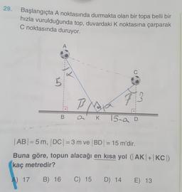 29.
Başlangıçta A noktasında durmakta olan bir topa belli bir
hızla vurulduğunda top, duvardaki K noktasına çarparak
C noktasında duruyor.
A
C
e
5
Bata
B
73
.
B
K
15.a D
=
| ABI=5 m, DC| = 3 m ve BD = 15 m'dir.
Buna göre, topun alacağı en kısa yol (AK|+|KC
kaç metredir?
A) 17
B) 16
C) 15
D) 14
E) 13