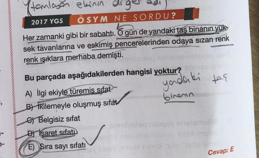 (tamlayan ekinin diges
2017 YGS
ÖSYM NE SORDU?
Her zamanki gibi bir sabahtı. O gün de yandaki taş binanın yüko
sek tavanlarına ve eskimiş pencerelerinden odaya sızan renk
renk ışıklara merhaba demişti.
yadaki tar
Bu parçada aşağıdakilerden hangisi yoktur?
