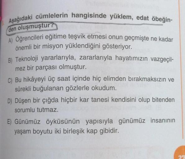 Aşağıdaki cümlelerin hangisinde yüklem, edat öbeğin-
den oluşmuştur?
A) Öğrencileri eğitime teşvik etmesi onun geçmişte ne kadar
önemli bir misyon yüklendiğini gösteriyor.
B) Teknoloji yararlarıyla, zararlarıyla hayatımızın vazgeçil-
mez bir parçası olmuşt