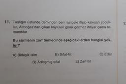 1:
11. Taşlığın üstünde deminden beri rastgele itişip kakışan çocuk-
lar, Altboğaz'dan çıkan köylüleri görür görmez ihtiyar çama tir-
mandılar.
Bu cümlenin zarf tümlecinde aşağıdakilerden hangisi yok-
tur?
A) Birleşik isim
B) Sifat-fiil
C) Edat
D) Adlaşmış sifat
E) Zarf-fiil