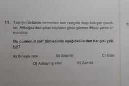 1:
11. Taşlığın üstünde deminden beri rastgele itişip kakışan çocuk-
lar, Altboğaz'dan çıkan köylüleri görür görmez ihtiyar çama tir-
mandılar.
Bu cümlenin zarf tümlecinde aşağıdakilerden hangisi yok-
tur?
A) Birleşik isim
B) Sifat-fiil
C) Edat
D) Adlaşmış sifat
E) Zarf-fiil
