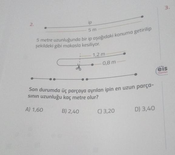 3.
2.
ip
5 m
5 metre uzunluğunda bir ip aşağıdaki konuma getirilip
şekildeki gibi makasla kesiliyor.
1,2 m
0,8 m
eis
Yaynian
Son durumda üç parçaya ayrılan ipin en uzun parça-
sinin uzunluğu kaç metre olur?
A) 1,60
B) 2,40
C) 3,20
D) 3,40