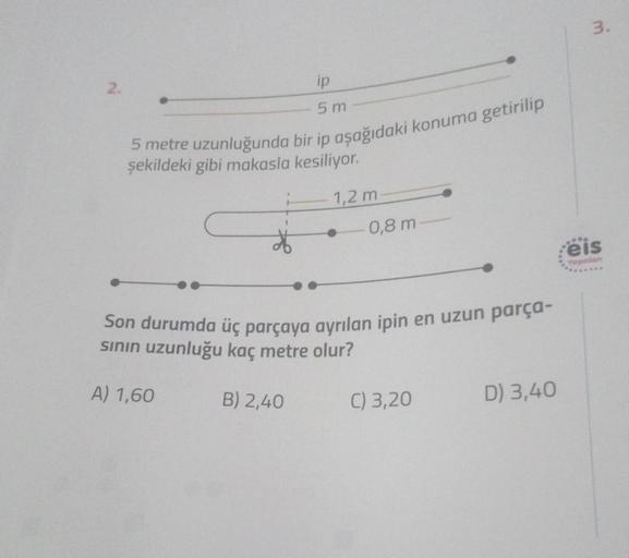 3.
2.
ip
5 m
5 metre uzunluğunda bir ip aşağıdaki konuma getirilip
şekildeki gibi makasla kesiliyor.
1,2 m
0,8 m
eis
Yaynian
Son durumda üç parçaya ayrılan ipin en uzun parça-
sinin uzunluğu kaç metre olur?
A) 1,60
B) 2,40
C) 3,20
D) 3,40
