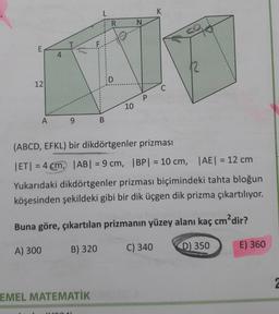 L
K
R
N
CO
E
4
D
12
C
P
10
A
9
B
(ABCD, EFKL) bir dikdörtgenler prizması
ET) = 4 cm, |AB| = 9 cm, IBP) = 10 cm, AE = 12 cm
Yukarıdaki dikdörtgenler prizması biçimindeki tahta bloğun
köşesinden şekildeki gibi bir dik üçgen dik prizma çıkartılıyor.
Buna göre, çıkartılan prizmanın yüzey alanı kaç cm?dir?
A) 300
B) 320
C) 340
E) 360
D) 350
2
EMEL MATEMATİK