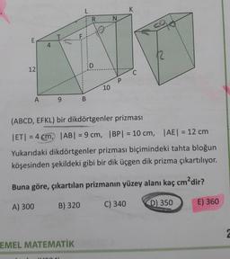 L
K
R
N
CO
E
4
D
12
C
P
10
A
9
B
(ABCD, EFKL) bir dikdörtgenler prizması
ET) = 4 cm, |AB| = 9 cm, IBP) = 10 cm, AE = 12 cm
Yukarıdaki dikdörtgenler prizması biçimindeki tahta bloğun
köşesinden şekildeki gibi bir dik üçgen dik prizma çıkartılıyor.
Buna göre, çıkartılan prizmanın yüzey alanı kaç cm?dir?
A) 300
B) 320
C) 340
E) 360
D) 350
2
EMEL MATEMATİK
