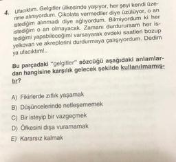 4. Ufacıktım. Gelgitler ülkesinde yaşıyor, her şeyi kendi üze-
rime alınıyordum. Çikolata vermediler diye üzülüyor, o an
istediğim alınmadı diye ağlıyordum. Bilmiyordum ki her
istediğim o an olmayacak. Zamanı durdurursam her is-
tediğimi yapabileceğimi varsayarak evdeki saatleri bozup
yelkovan ve akreplerini durdurmaya çalışıyordum. Dedim
ya ufacıktım!..
Bu parçadaki "gelgitler" sözcüğü aşağıdaki anlamlar-
dan hangisine karşılık gelecek şekilde kullanılmamış-
tır?
A) Fikirlerde zıtlık yaşamak
B) Düşüncelerinde netleşememek
C) Bir isteyip bir vazgeçmek
D) Öfkesini dışa vuramamak
E) Kararsız kalmak