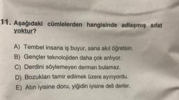 11. Aşağıdaki cümlelerden hangisinde adlaşmiş sifat
yoktur?
A) Tembel insana iş buyur, sana akıl öğretsin.
B) Gençler teknolojiden daha çok anlıyor.
C) Derdini söylemeyen derman bulamaz.
D) Bozukları tamir edilmek üzere ayırıyordu.
E) Atın iyisine doru, yiğidin iyisine deli derler.