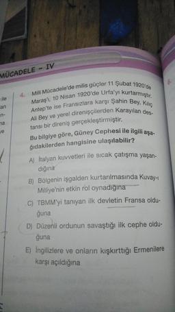 MÜCADELE - IV
6.
4.
ile
an
in-
Milli Mücadele'de milis güçler 11 Şubat 1920'de
Maraş', 10 Nisan 1920'de Urfa'yı kurtarmıştır.
Antep'te ise Fransızlara karşı Şahin Bey, Kiliç
Ali Bey ve yerel direnişçilerden Karayılan des-
tansı bir direniş gerçekleştirmiştir.
Bu bilgiye göre, Güney Cephesi ile ilgili aşa-
ğıdakilerden hangisine ulaşılabilir?
na
je
A) İtalyan kuvvetleri ile sıcak çatışma yaşan-
dığına
B) Bölgenin işgalden kurtarılmasında Kuvay-
Milliye'nin etkin rol oynadığına
C) TBMM'yi tanıyan ilk devletin Fransa oldu-
ğuna
D) Düzenli ordunun savaştığı ilk cephe oldu-
ğuna
E) İngilizlere ve onların kışkırttığı Ermenilere
karşı açıldığına
