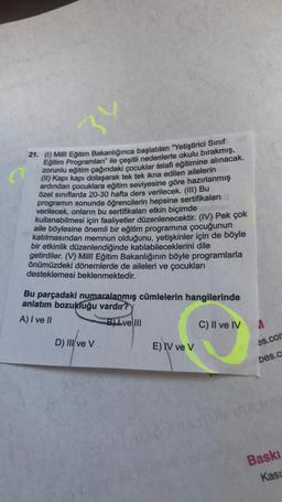 34
21. () Milli Eğitim Bakanlığınca başlatılan "Yetiştirici Sinif
Eğitim Programları" ile çeşitli nedenlerle okulu bırakmış,
zorunlu eğitim çağındaki çocuklar telafi eğitimine alınacak.
(l) Kapı kapı dolaşarak tek tek ikna edilen ailelerin
ardından çocuklara eğitim seviyesine göre hazırlanmış
özel sınıflarda 20-30 hafta ders verilecek. (III) Bu
programın sonunda öğrencilerin hepsine sertifikaları
verilecek, onların bu sertifikaları etkin biçimde
kullanabilmesi için faaliyetler düzenlenecektir. (IV) Pek çok
aile böylesine önemli bir eğitim programına çocuğunun
katılmasından memnun olduğunu, yetişkinler için de böyle
bir etkinlik düzenlendiğinde katılabileceklerini dile
getirdiler. (V) Milli Eğitim Bakanlığının böyle programlarla
önümüzdeki dönemlerde de aileleri ve çocukları
desteklemesi beklenmektedir.
Bu parçadaki numaralanmış cümlelerin hangilerinde
anlatım bozukluğu vardır?
A) I ve II
Blve III
C) II ve IV
A
D) III/ve V
E IV ve V
es.cor
bes.c
Baski
Kasu
