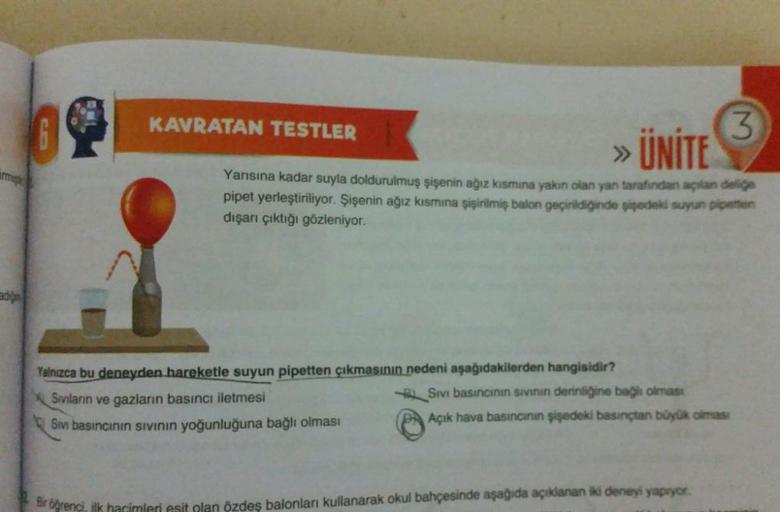 KAVRATAN TESTLER
3
>> UNITE
mm
Yarısına kadar suyla doldurulmuş şişenin ağız kısmına yakın olan yan tarafından açılan delige
pipet yerleştiriliyor. Şişenin ağız kısmına şişirilmiş balon geçirildiğinde iedeki suyun pienten
dışarı çıktığı gözleniyor.
Yalnızc