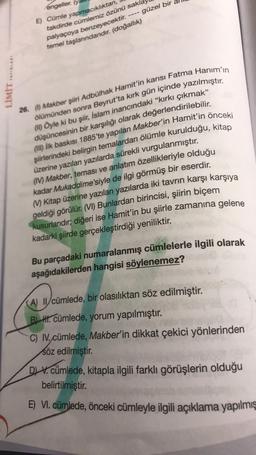 ----
engeller.
E) Cümle yapmacıklıktan,
takdirde cümlemiz özünü sakl
palyaçoya benzeyecektir.
güzel bir
temel taşlanndandır
. (doğallık)
LİMİT YAYINLARI
26. (Makber şiiri Adbülhak Hamit'in karısı Fatma Hanım'ın
ölümünden sonra Beyrut'ta kırk gün içinde yazılmıştır.
In Öyle ki bu şiir
, İslam inancındaki “kırkı çıkmak”
düşüncesinin bir karşılığı olarak değerlendirilebilir.
şiirlerindeki belirgin temalardan ölümle kurulduğu, kitap
(ili) ilk baskısı 1885'te yapılan Makber'in Hamit'in önceki
üzerine yazılan yazılarda sürekli vurgulanmıştır.
(IV) Makber, teması ve anlatım özellikleriyle olduğu
kadar Mukaddime'siyle de ilgi görmüş bir eserdir.
M) Kitap üzerine yazılan yazılarda iki tavrın karşı karşıya
geldiği görülür
. (VI) Bunlardan birincisi, şiirin biçem
kusurlarıdır; diğeri ise Hamit'in bu şiirle zamanına gelene
kadarki şiirde gerçekleştirdiği yeniliktir.
Bu parçadaki numaralanmış cümlelerle ilgili olarak
aşağıdakilerden hangisi söylenemez?
(A) II/cümlede, bir olasılıktan söz edilmiştir.
BII. cümlede, yorum yapılmıştır.
C) I. cümlede, Makber'in dikkat çekici yönlerinden
söz edilmiştir.
DV. cümlede, kitapla ilgili farklı görüşlerin olduğu
belirtilmiştir.
E) VI. cümlede, önceki cümleyle ilgili açıklama yapılmış
