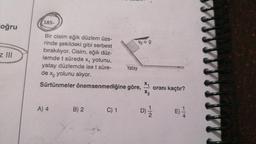 185-
oğru
Vo = 0
z II
Bir cisim eğik düzlem üze-
rinde şekildeki gibi serbest
bırakılıyor. Cisim, eğik düz-
lemde t sürede xq yolunu,
yatay düzlemde ise t süre- Yatay
de xq yolunu alıyor.
Sürtünmeler önemsenmediğine göre,
X1
X2
oranı kaçtır?
A) 4
B) 2
C) 1
D)
NI
E)