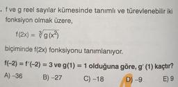 . f ve g reel sayılar kümesinde tanımlı ve türevlenebilir iki
fonksiyon olmak üzere,
f(2x) = g(x3)
biçiminde f(2x) fonksiyonu tanımlanıyor.
f(-2) = f'(-2) = 3 ve g(1) = 1 olduğuna göre, g' (1) kaçtır?
A) -36 B) -27 C) -18 D) -9
E) 9
