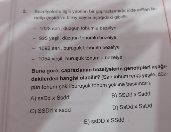 2.
Bezelyelerle ilgili yapılan bir çaprazlamada elde edilen fe-
notip çeşidi ve birey sayısı aşağıdaki gibidir.
1028 sari, düzgün tohumlu bezelye
995 yeşil, düzgün tohumlu bezelye
- 1092 sarı, buruşuk tohumlu bezelye
-
1054 yeşil, buruşuk tohumlu bezelye
B