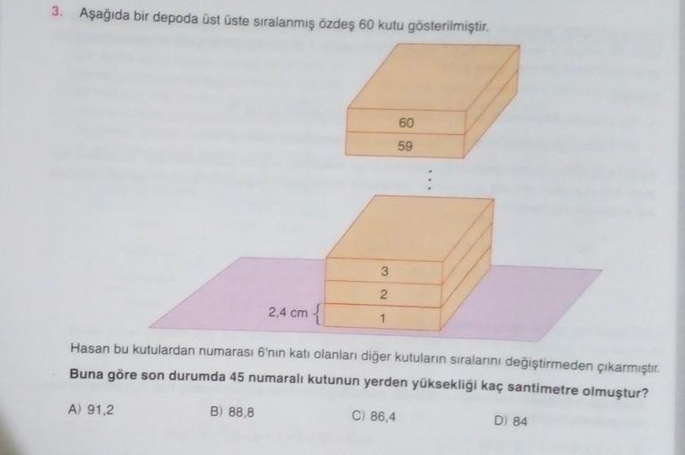 3. Aşağıda bir depoda üst üste sıralanmış özdeş 60 kutu gösterilmiştir.
60
59
3
2
2,4 cm
{
1
Hasan bu kutulardan numarası 6'nın katı olanları diğer kutuların sıralarını değiştirmeden çıkarmıştır.
Buna göre son durumda 45 numaralı kutunun yerden yüksekliği 