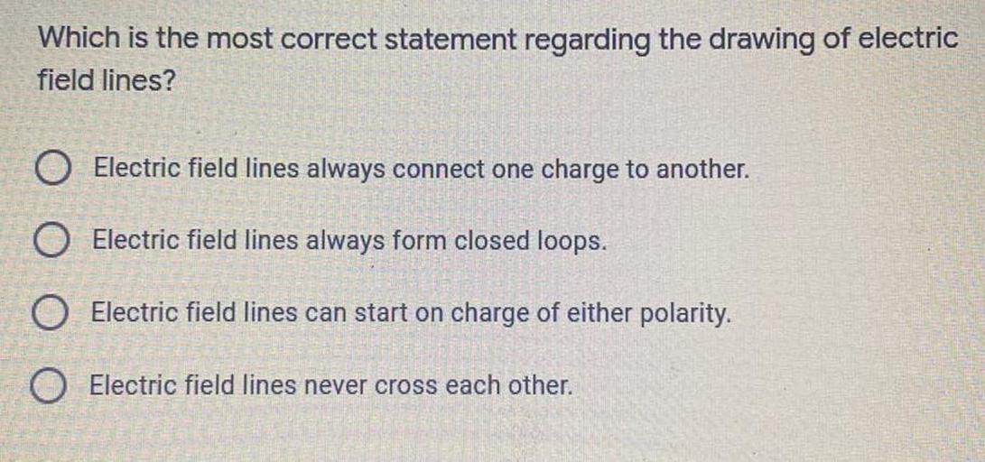 Which is the most correct statement regarding the drawing of electric
field lines?
O Electric field lines always connect one charge to another.
O Electric field lines always form closed loops.
O Electric field lines can start on charge of either polarity.
O Electric field lines never cross each other.