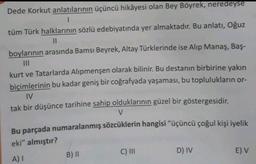 Dede Korkut anlatılarının üçüncü hikâyesi olan Bey Böyrek, neredeyse
tüm Türk halklarının sözlü edebiyatında yer almaktadır. Bu anlatı, Oğuz
II
boylarının arasında Bamsı Beyrek, Altay Türklerinde ise Alip Manaş, Baş-
III
kurt ve Tatarlarda Alipmenşen olarak bilinir. Bu destanın birbirine yakın
biçimlerinin bu kadar geniş bir coğrafyada yaşaması, bu toplulukların or-
IV
tak bir düşünce tarihine sahip olduklarının güzel bir göstergesidir.
V
Bu parçada numaralanmış sözcüklerin hangisi “üçüncü çoğul kişi iyelik
eki" almıştır?
A) I
B) II
C) III
D) IV
E) V
