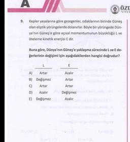 A
ÖZC
YAY
9. Kepler yasalarına göre gezegenler, odaklarının birinde Güneş
olan eliptik yörüngelerde dolanırlar. Böyle bir yörüngede Dün-
ya'nın Güneş'e göre açısal momentumunun büyüklüğü L ve
öteleme kinetik enerjisi E dir.
Buna göre, Dünya'nın Güneş'e yaklaşma sürecinde L ve Ede-
ğerlerinin değişimi için aşağıdakilerden hangisi doğrudur?
L
E
A)
Artar
B) Değişmez
C) Artar
D) Azalır
E) Değişmez
Azalır
Artar
Artar
Değişmez
Azalır