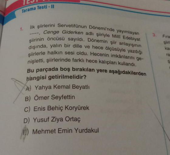 Tarama Testi - Il
1.
3. Fira
şiirt
ilk şiirlerini Servetifünun Dönemi'nde yayımlayan
Cenge Giderken adlı şiiriyle Millî Edebiyat
şiirinin öncüsü sayıldı. Dönemin şiir anlayışının
dışında, yalın bir dille ve hece ölçüsüyle yazdığı
şiirlerle halkın sesi oldu