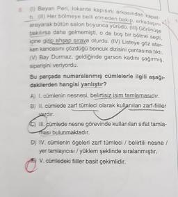 (1) Bayan Peri, lokanta kapisini arkasından kapat-
ti (IT) Her bölmeye belli etmeden bakıp, arkadaşını
arayarak bütün salon boyunca yürüdü. (III) Görünüşe
bakılırsa daha gelmemişti, o da boş bir bölme seçti,
içine girip ahşap sıraya oturdu. (IV) Listeye göz atar-
ken kancasını çözdüğü boncuk dizisini çantasına tikti.
(V) Bay Durmaz, geldiğinde garson kadını çağırmış,
siparişini veriyordu.
Bu parçada numaralanmış cümlelerle ilgili aşağı-
dakilerden hangisi yanlıştır?
A) L. cümlenin nesnesi, belirtisiz isim tamlamasıdır.
B) II. cümlede zarf tümleci olarak kullanılan zarf-fiiller
vardır.
III. cümlede nesne görevinde kullanılan sifat tamla-
ması bulunmaktadır.
D) IV. cümlenin ögeleri zarf tümleci / belirtili nesne /
yer tamlayıcısı/yüklem şeklinde sıralanmıştır.
V. cümledeki fiiller basit çekimlidir.
o