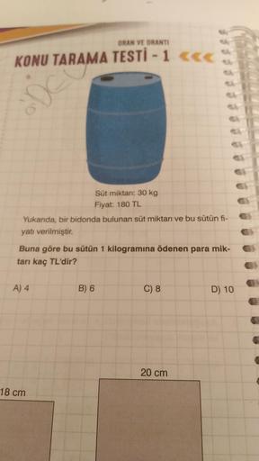 ORAN VE ORANTI
KONU TARAMA TESTİ - 1 <<<
Ae
Süt miktarı: 30 kg
Fiyat: 180 TL
Yukarıda, bir bidonda bulunan süt miktarı ve bu sütün fi-
yatı verilmiştir.
Buna göre bu sütün 1 kilogramına ödenen para mik-
tarı kaç TL'dir?
A) 4
B) 6
C) 8
D) 10
20 cm
18 cm