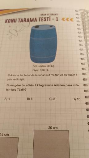 ORAN VE ORANTI
KONU TARAMA TESTİ - 1 <<<
Ae
Süt miktarı: 30 kg
Fiyat: 180 TL
Yukarıda, bir bidonda bulunan süt miktarı ve bu sütün fi-
yatı verilmiştir.
Buna göre bu sütün 1 kilogramına ödenen para mik-
tarı kaç TL'dir?
A) 4
B) 6
C) 8
D) 10
20 cm
18 cm
