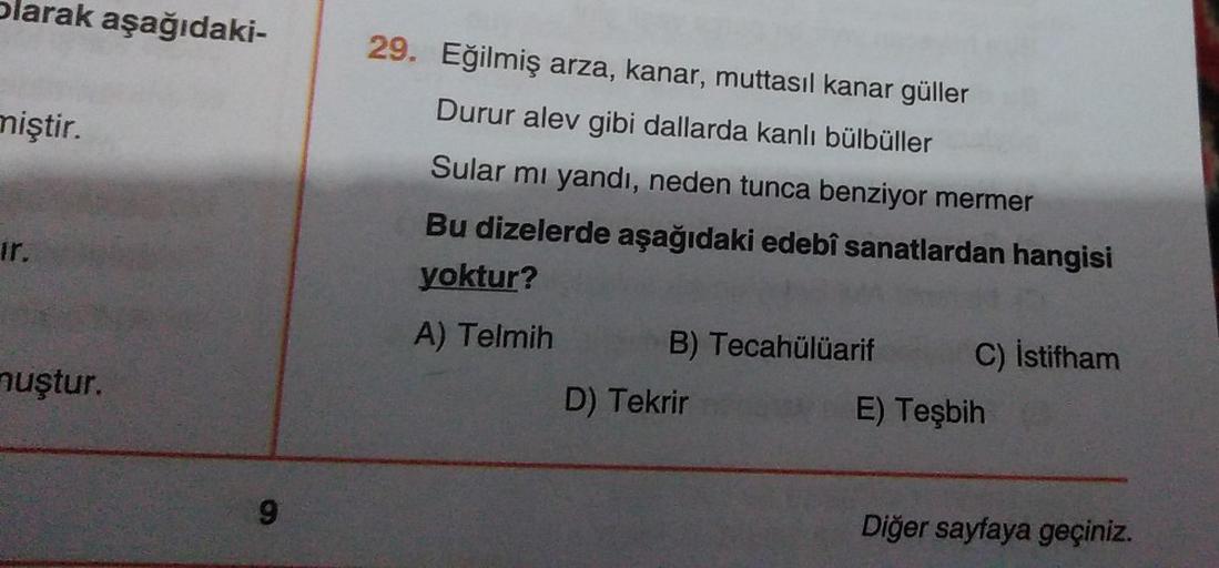 olarak aşağıdaki-
niştir.
29. Eğilmiş arza, kanar, muttasil kanar güller
Durur alev gibi dallarda kanlı bülbüller
Sular mı yandı, neden tunca benziyor mermer
Bu dizelerde aşağıdaki edebî sanatlardan hangisi
yoktur?
A) Telmih B) Tecahülüarif C) İstifham
D)