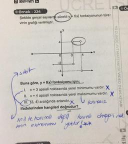 FORS® En
OÖ
w
QÖrnek - 224
Şekilde gerçel saytlarda sürekli y=f(x) fonksiyonunun türe-
vinin grafiği verilmiştir.
4
X
3:
:4
o
-2
90 OUNDE AYT MATEMATIK VIDEO DERS KİTABI
-4
Asoolt
Buna göre, y = f(x) fonksiyonu için;
x = 3 apsisli noktasında yerel minimumu vardır. X
II. x = 4 apsisli noktasında yerel maksimumu vardır. X
III. (3, 4) aralığında artandır.
for m2
ifadelerinden hangileri doğrudur?
xe3 te horimli dosil
toral droppina
for extremum yocher !**