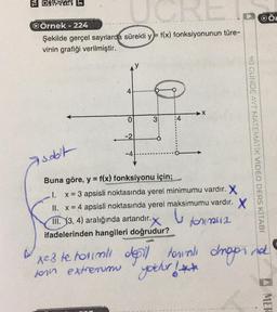 FORS® En
OÖ
w
QÖrnek - 224
Şekilde gerçel saytlarda sürekli y=f(x) fonksiyonunun türe-
vinin grafiği verilmiştir.
4
X
3:
:4
o
-2
90 OUNDE AYT MATEMATIK VIDEO DERS KİTABI
-4
Asoolt
Buna göre, y = f(x) fonksiyonu için;
x = 3 apsisli noktasında yerel minimumu vardır. X
II. x = 4 apsisli noktasında yerel maksimumu vardır. X
III. (3, 4) aralığında artandır.
for m2
ifadelerinden hangileri doğrudur?
xe3 te horimli dosil
toral droppina
for extremum yocher !**
