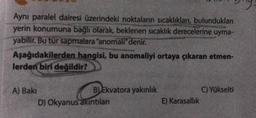Ayni paralel dairesi üzerindeki noktaların sıcaklıkları, bulundukları
yerin konumuna bağlı olarak, beklenen sıcaklık derecelerine uyma-
yabilir. Bu tür sapmalara "anomali" denir.
Aşağıdakilerden hangisi, bu anomaliyi ortaya çıkaran etmen-
lerden biri değildir?
A) Baki
B) Ekvatora yakınlık
D) Okyanus akintilan
C) Yükselti
E) Karasallik