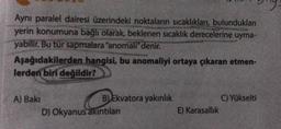 Ayni paralel dairesi üzerindeki noktaların sıcaklıkları, bulundukları
yerin konumuna bağlı olarak, beklenen sıcaklık derecelerine uyma-
yabilir. Bu tür sapmalara "anomali" denir.
Aşağıdakilerden hangisi, bu anomaliyi ortaya çıkaran etmen-
lerden biri değildir?
A) Baki
B) Ekvatora yakınlık
D) Okyanus akintilan
C) Yükselti
E) Karasallik
